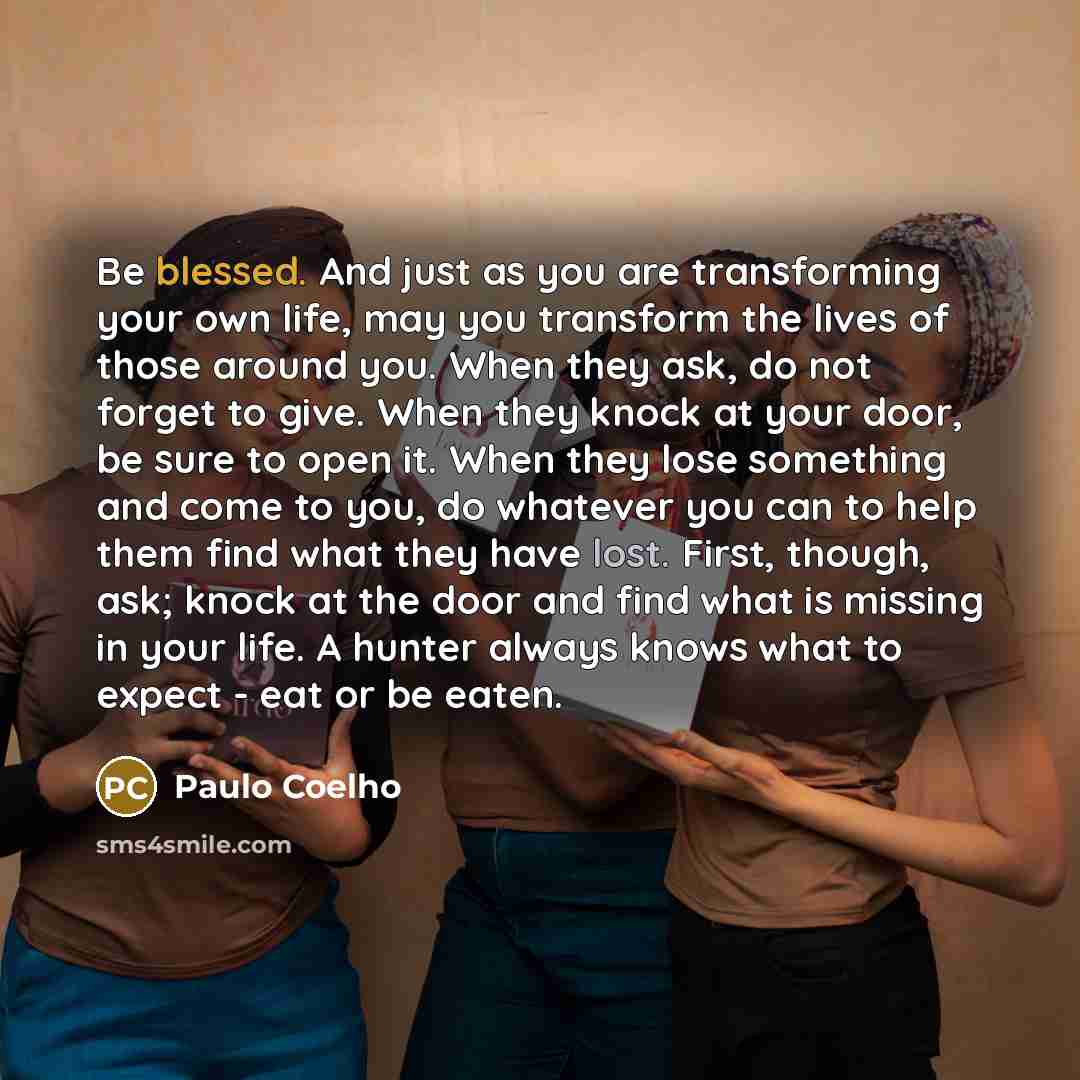 “Be blessed. And just as you are transforming your own life, may you transform the lives of those around you. When they ask, do not forget to give. When they knock at your door, be sure to open it. When they lose something and come to you, do whatever you can to help them find what they have lost…” quote by Paulo Coelho