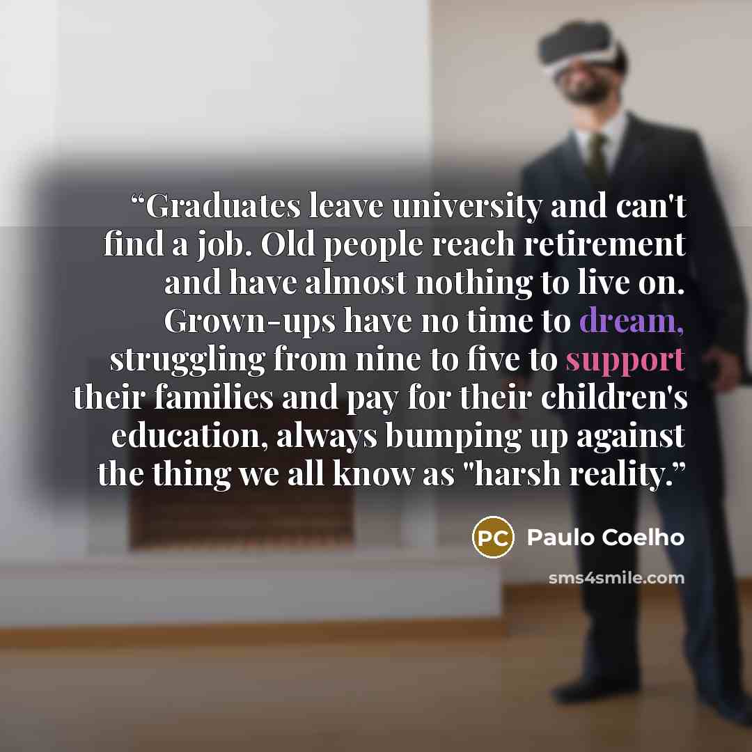 “Graduates leave university and can't find a job. Old people reach retirement and have almost nothing to live on. Grown-ups have no time to dream, struggling from nine to five to support their families and pay for their children's education, always bumping up against the thing we all know as "harsh…” quote by Paulo Coelho