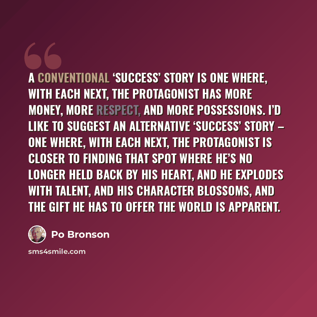 “A conventional ‘success’ story is one where, with each next, the protagonist has more money, more respect, and more possessions. I’d like to suggest an alternative ‘success’ story – one where, with each next, the protagonist is closer to finding that spot where he’s no longer held back by his…” quote by Po Bronson