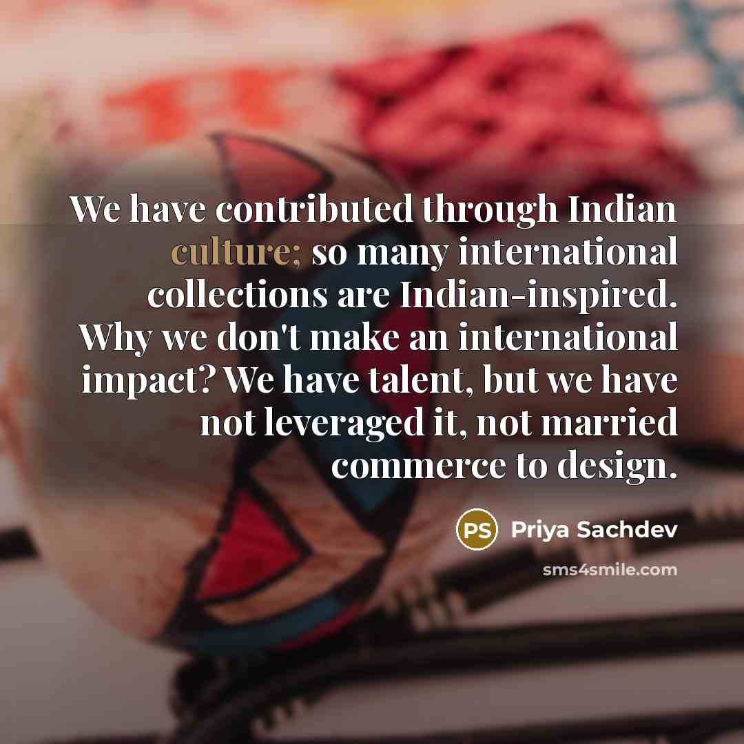 “We have contributed through Indian culture; so many international collections are Indian-inspired. Why we don't make an international impact? We have talent, but we have not leveraged it, not married commerce to design.” quote by Priya Sachdev