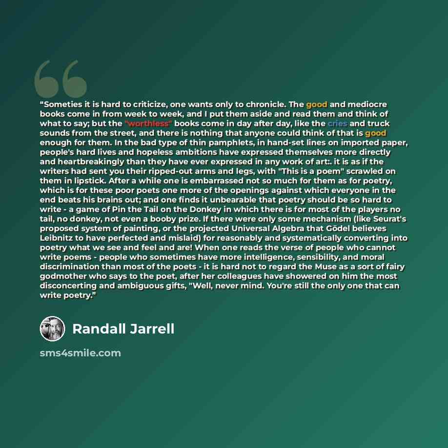 “Someties it is hard to criticize, one wants only to chronicle. The good and mediocre books come in from week to week, and I put them aside and read them and think of what to say; but the "worthless" books come in day after day, like the cries and truck sounds from the street, and there is nothing…” quote by Randall Jarrell