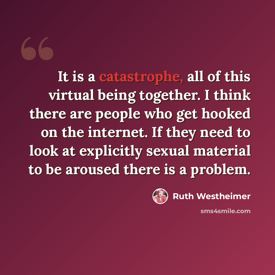 “It is a catastrophe, all of this virtual being together. I think there are people who get hooked on the internet. If they need to look at explicitly sexual material to be aroused there is a problem.” quote by Ruth Westheimer