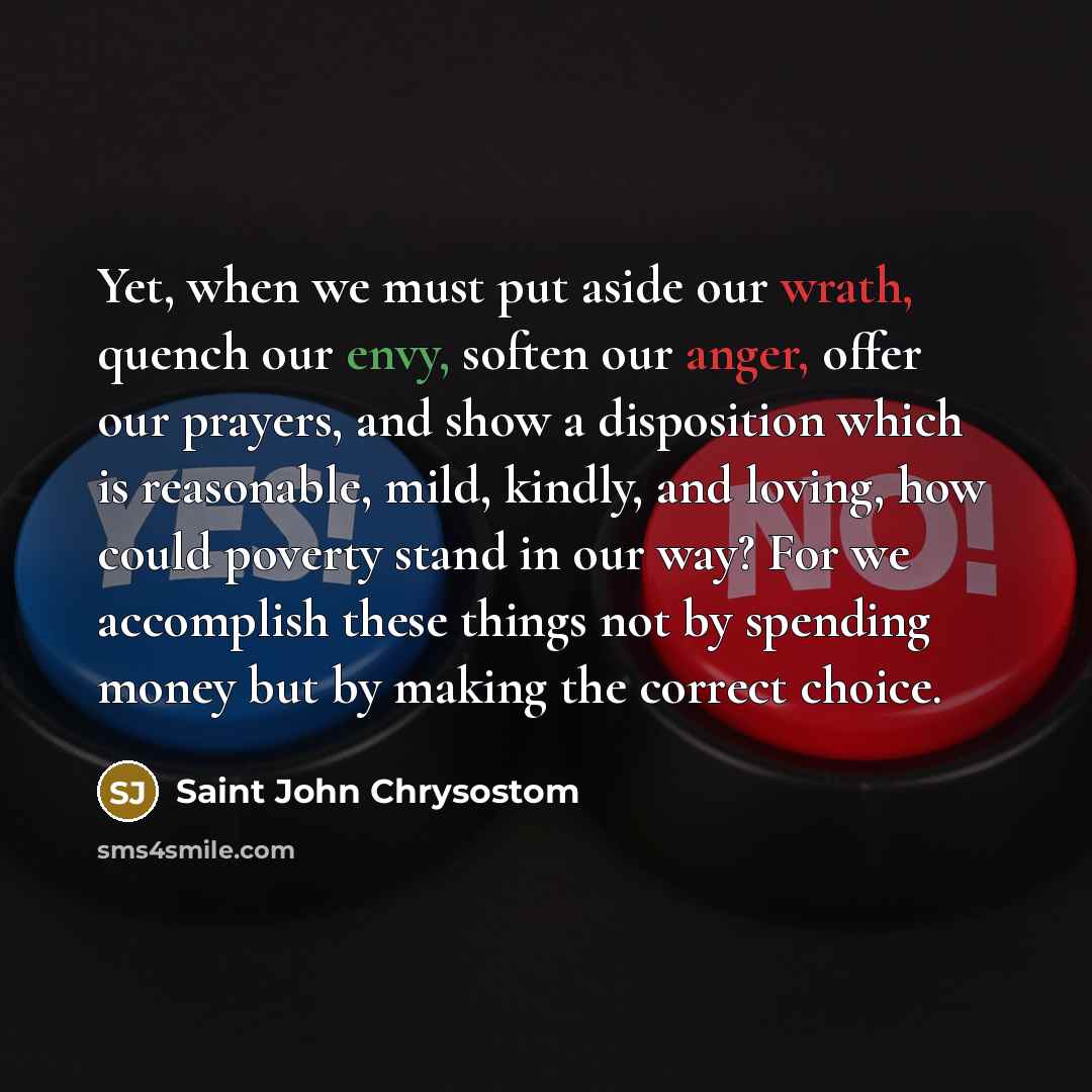 “Yet, when we must put aside our wrath, quench our envy, soften our anger, offer our prayers, and show a disposition which is reasonable, mild, kindly, and loving, how could poverty stand in our way? For we accomplish these things not by spending money but by making the correct choice.” quote by Saint John Chrysostom