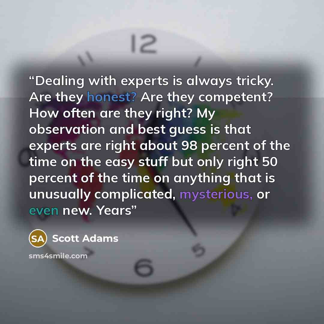 “Dealing with experts is always tricky. Are they honest? Are they competent? How often are they right? My observation and best guess is that experts are right about 98 percent of the time on the easy stuff but only right 50 percent of the time on anything that is unusually complicated, mysterious…” quote by Scott Adams