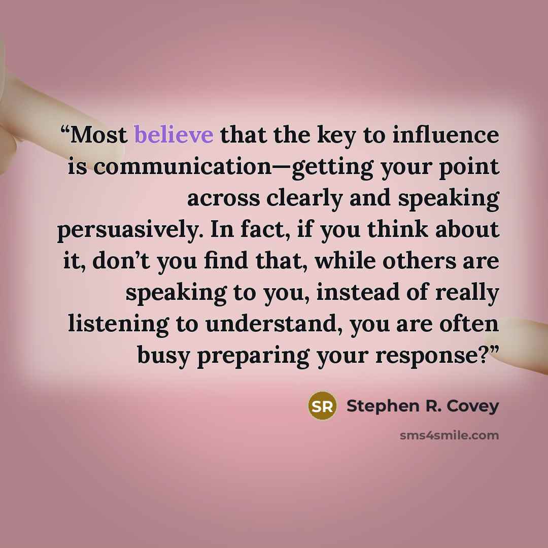 “Most believe that the key to influence is communication—getting your point across clearly and speaking persuasively. In fact, if you think about it, don’t you find that, while others are speaking to you, instead of really listening to understand, you are often busy preparing your response?” quote by Stephen R. Covey
