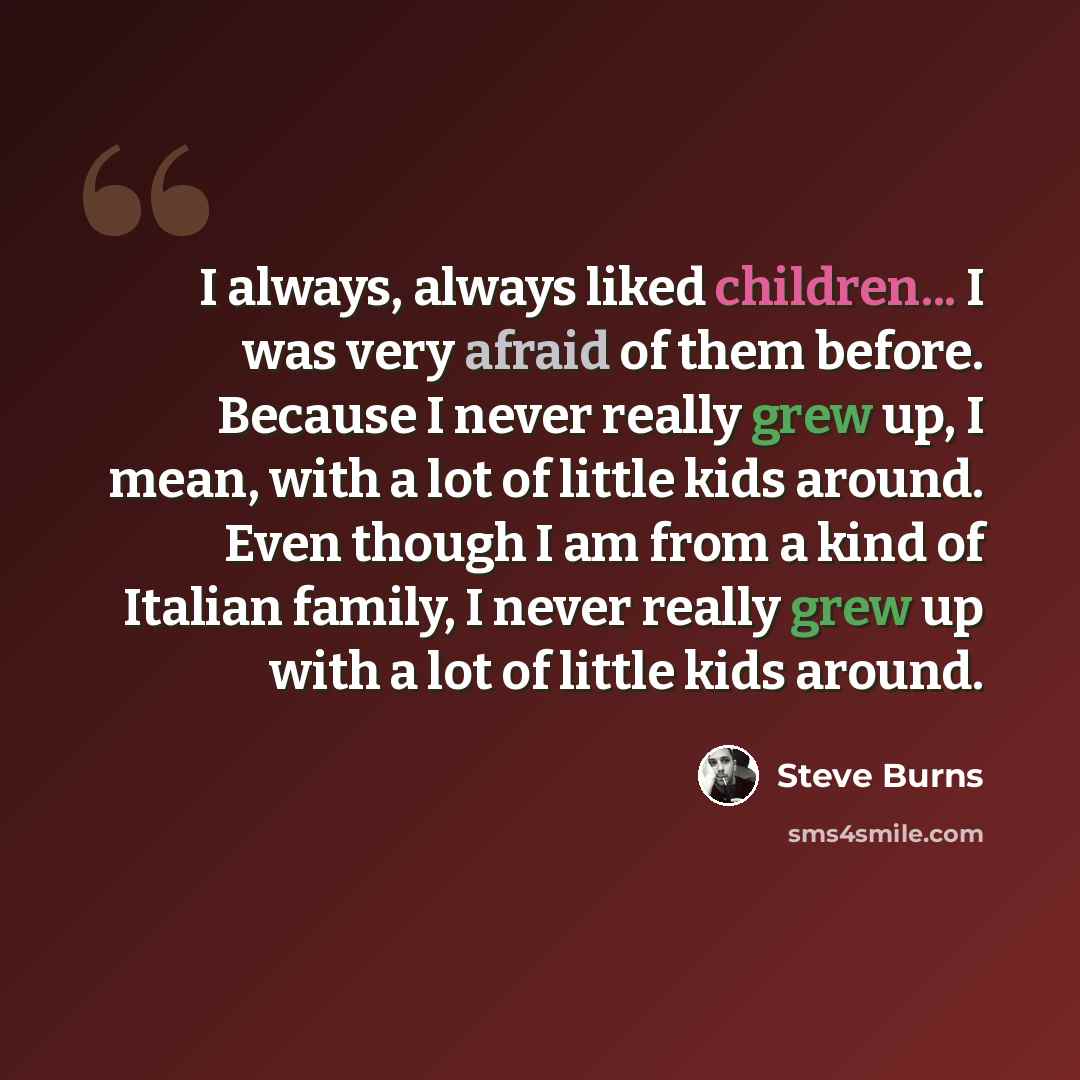 “I always, always liked children... I was very afraid of them before. Because I never really grew up, I mean, with a lot of little kids around. Even though I am from a kind of Italian family, I never really grew up with a lot of little kids around.” quote by Steve Burns