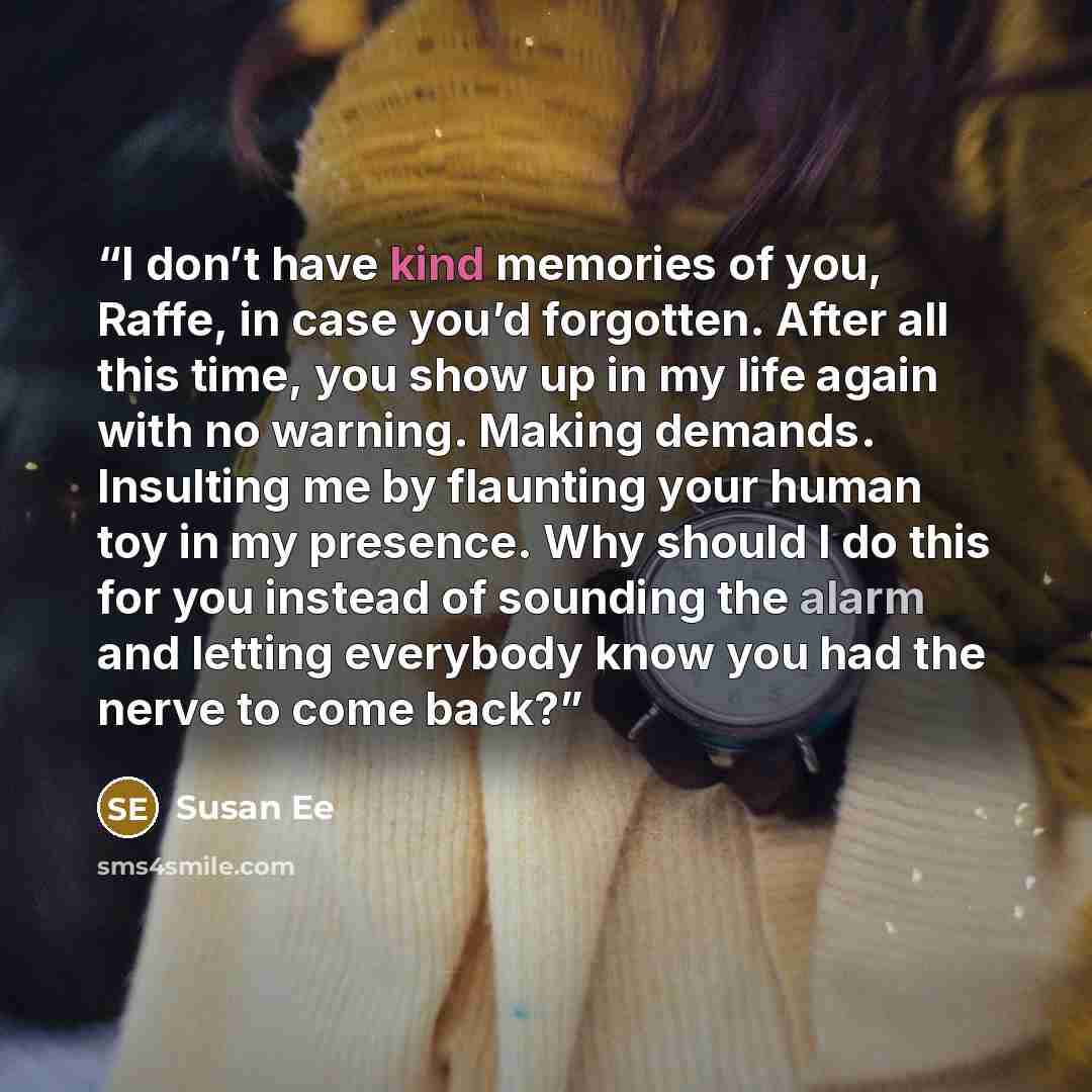 “I don’t have kind memories of you, Raffe, in case you’d forgotten. After all this time, you show up in my life again with no warning. Making demands. Insulting me by flaunting your human toy in my presence. Why should I do this for you instead of sounding the alarm and letting everybody know you…” quote by Susan Ee