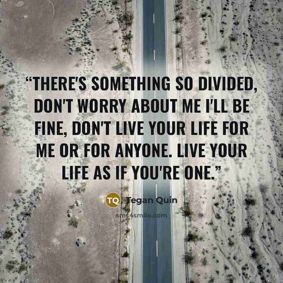 “There's something so divided, Don't worry about me I'll be fine, Don't live your life for me or for anyone. Live your life as if you're one.” quote by Tegan Quin