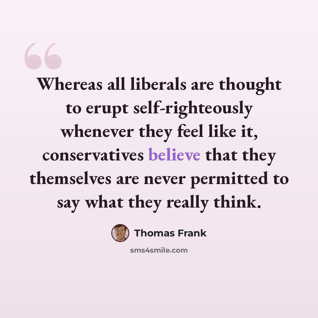 “Whereas all liberals are thought to erupt self-righteously whenever they feel like it, conservatives believe that they themselves are never permitted to say what they really think.” quote by Thomas Frank