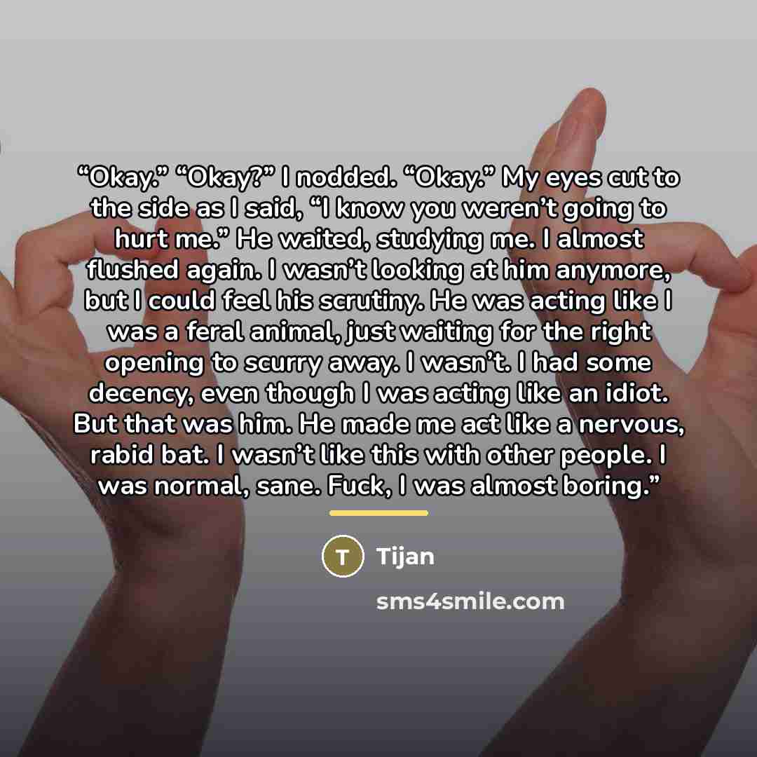 “Okay.” “Okay?” I nodded. “Okay.” My eyes cut to the side as I said, “I know you weren’t going to hurt me.” He waited, studying me. I almost flushed again. I wasn’t looking at him anymore, but I could feel his scrutiny. He was acting like I was a feral animal, just waiting for the right opening to…” quote by Tijan