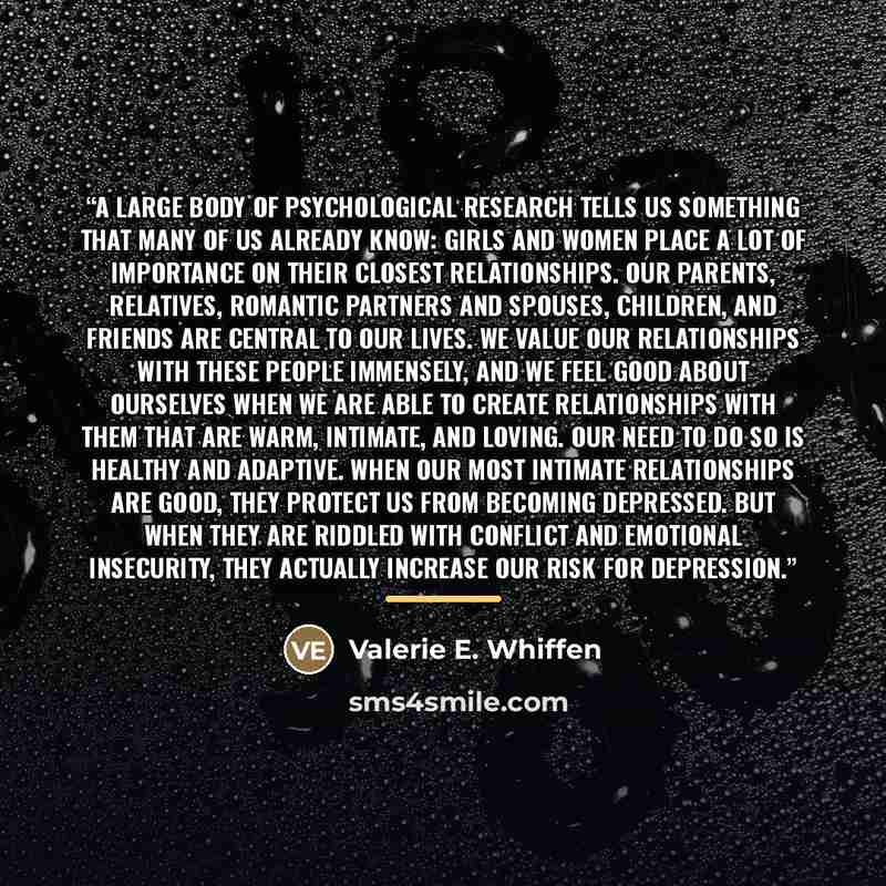 “A large body of psychological research tells us something that many of us already know: girls and women place a lot of importance on their closest relationships. Our parents, relatives, romantic partners and spouses, children, and friends are central to our lives. We value our relationships with…” quote by Valerie E. Whiffen