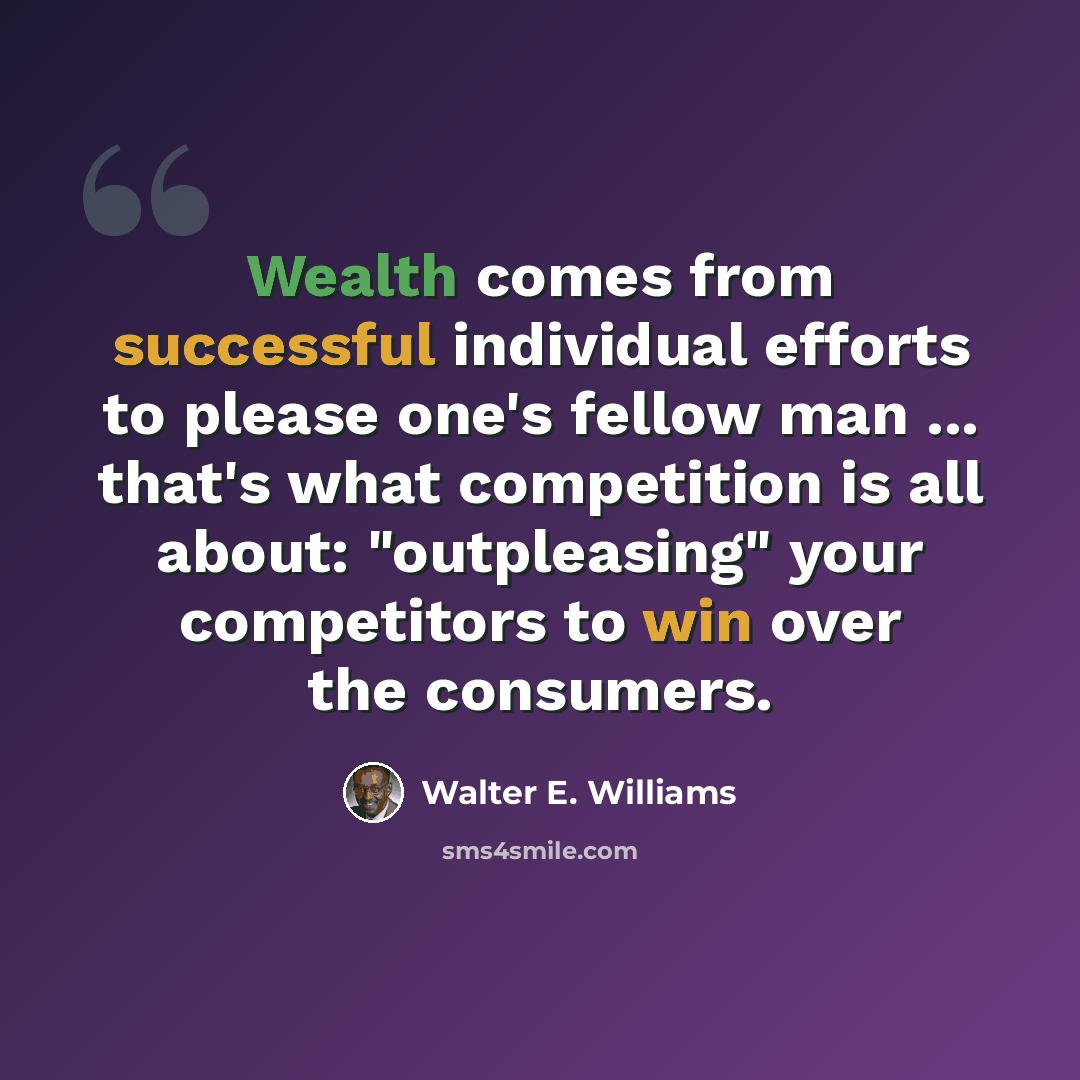 “Wealth comes from successful individual efforts to please one's fellow man ... that's what competition is all about: "outpleasing" your competitors to win over the consumers.” quote by Walter E. Williams