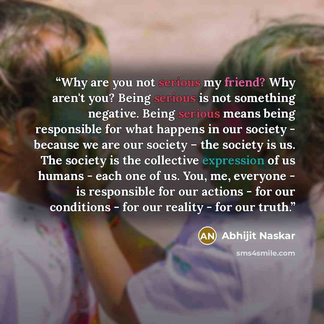 “Why are you not serious my friend? Why aren't you? Being serious is not something negative. Being serious means being responsible for what happens in our society - because we are our society – the society is us. The society is the collective expression of us humans - each one of us. You, me…” quote by Abhijit Naskar