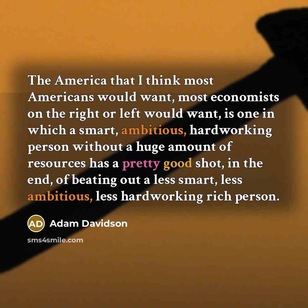 “The America that I think most Americans would want, most economists on the right or left would want, is one in which a smart, ambitious, hardworking person without a huge amount of resources has a pretty good shot, in the end, of beating out a less smart, less ambitious, less hardworking rich…” quote by Adam Davidson