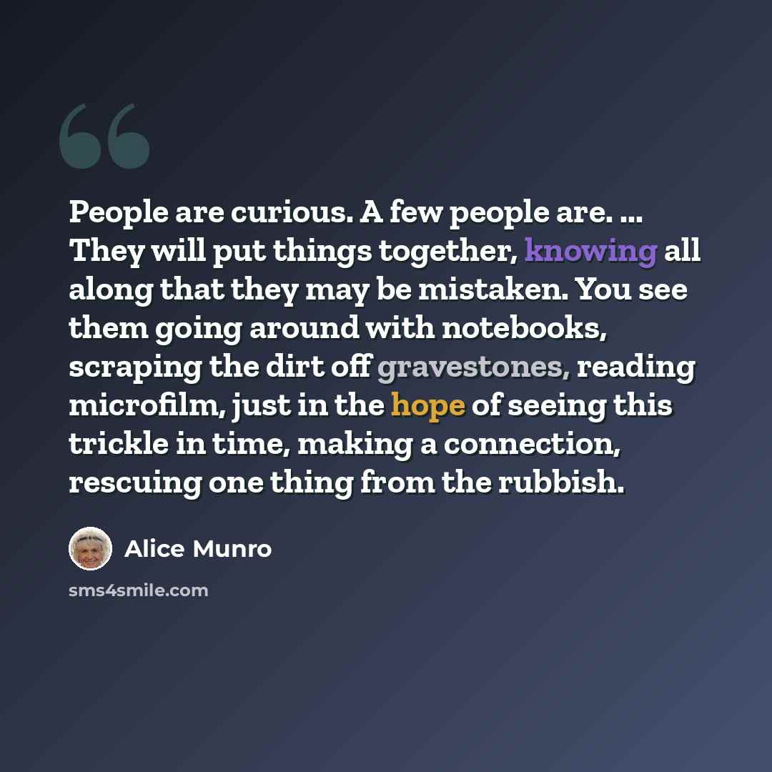 “People are curious. A few people are. ... They will put things together, knowing all along that they may be mistaken. You see them going around with notebooks, scraping the dirt off gravestones, reading microfilm, just in the hope of seeing this trickle in time, making a connection, rescuing one…” quote by Alice Munro