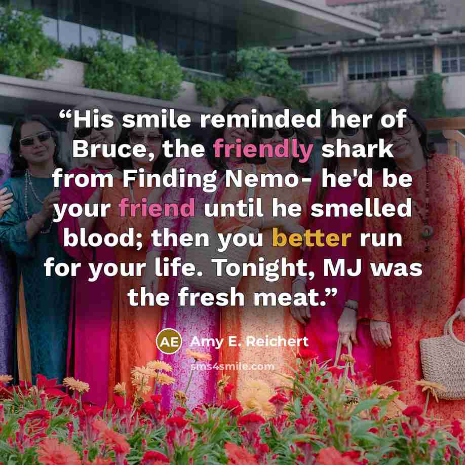 “His smile reminded her of Bruce, the friendly shark from Finding Nemo- he'd be your friend until he smelled blood; then you better run for your life. Tonight, MJ was the fresh meat.” quote by Amy E. Reichert