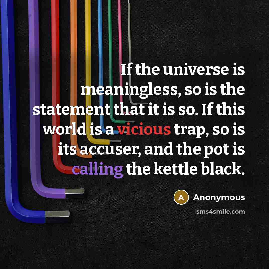 “If the universe is meaningless, so is the statement that it is so. If this world is a vicious trap, so is its accuser, and the pot is calling the kettle black.” quote by Anonymous