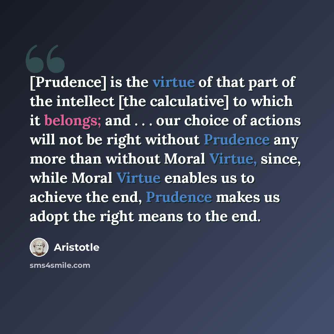 “[Prudence] is the virtue of that part of the intellect [the calculative] to which it belongs; and . . . our choice of actions will not be right without Prudence any more than without Moral Virtue, since, while Moral Virtue enables us to achieve the end, Prudence makes us adopt the right means to…” quote by Aristotle