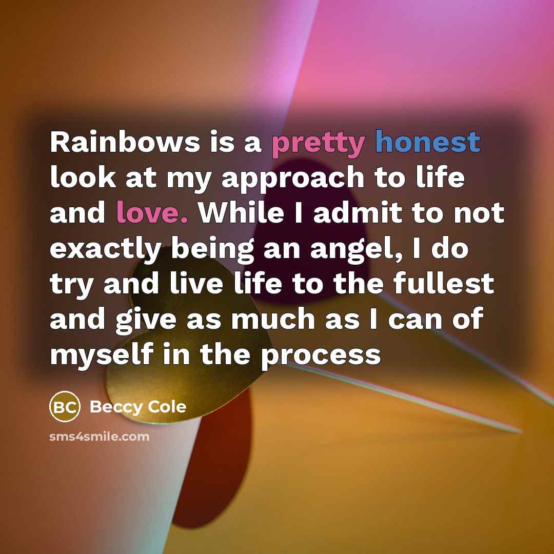 “Rainbows is a pretty honest look at my approach to life and love. While I admit to not exactly being an angel, I do try and live life to the fullest and give as much as I can of myself in the process” quote by Beccy Cole
