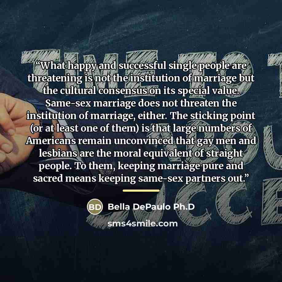 “What happy and successful single people are threatening is not the institution of marriage but the cultural consensus on its special value. Same-sex marriage does not threaten the institution of marriage, either. The sticking point (or at least one of them) is that large numbers of Americans…” quote by Bella DePaulo Ph.D