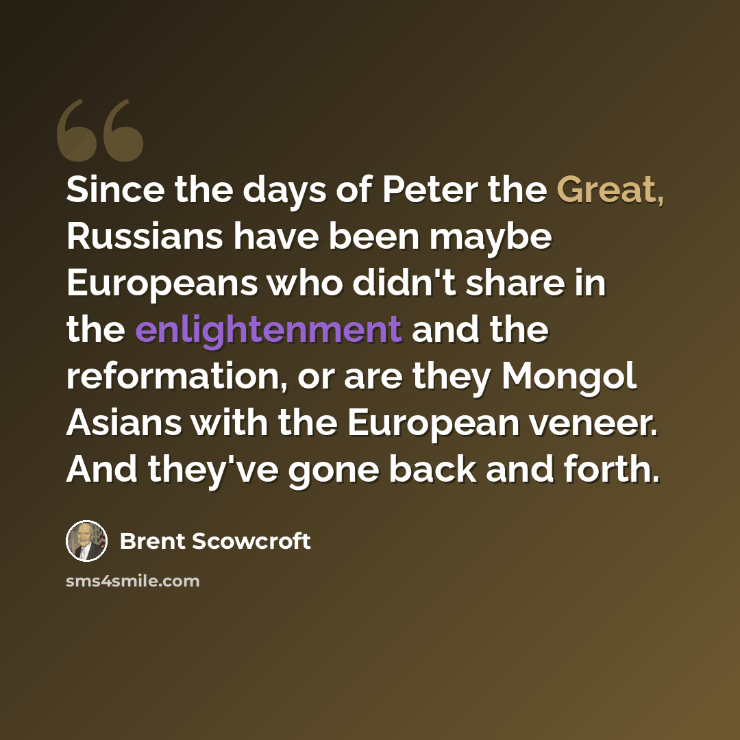 “Since the days of Peter the Great, Russians have been maybe Europeans who didn't share in the enlightenment and the reformation, or are they Mongol Asians with the European veneer. And they've gone back and forth.” quote by Brent Scowcroft