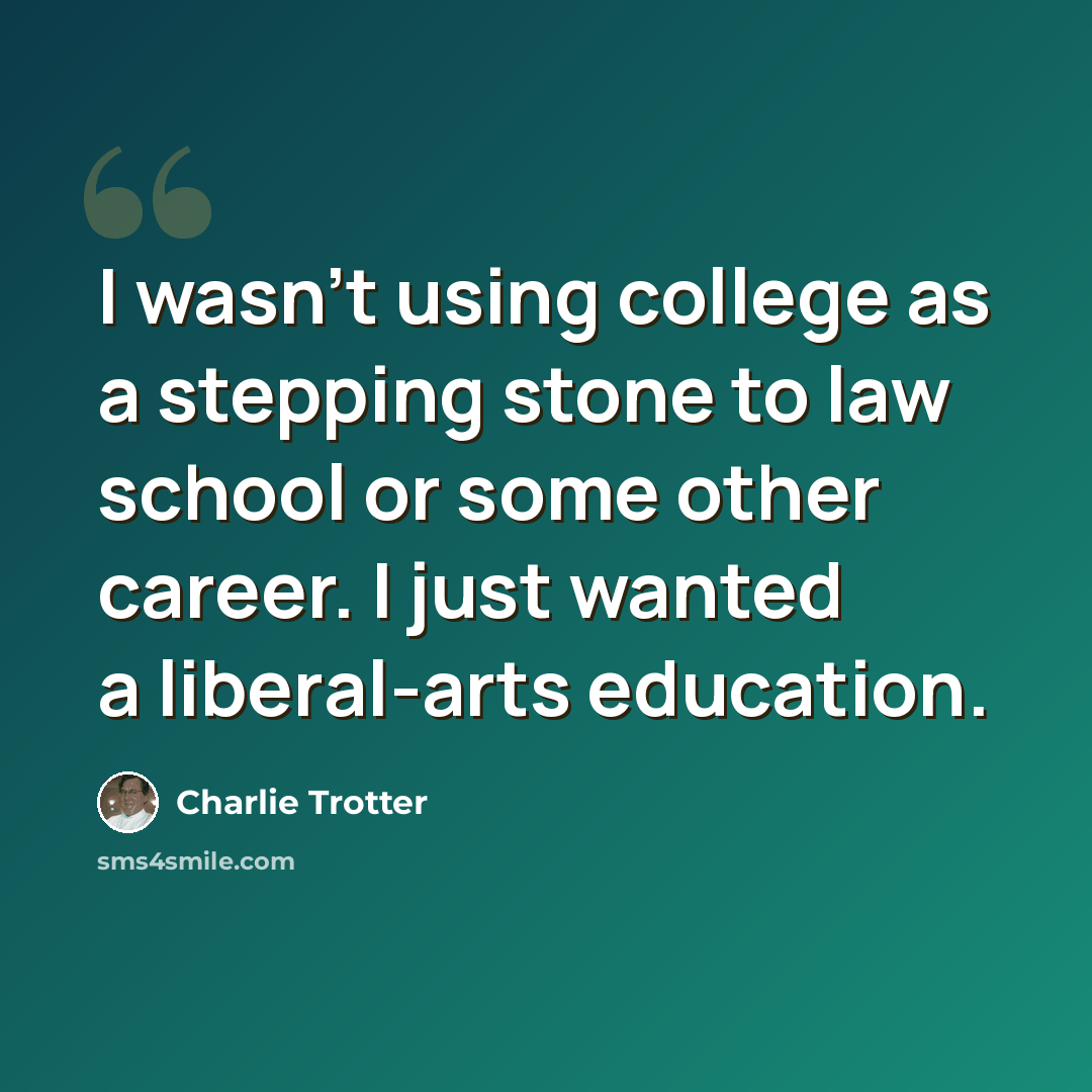 “I wasn't using college as a stepping stone to law school or some other career. I just wanted a liberal-arts education.” quote by Charlie Trotter