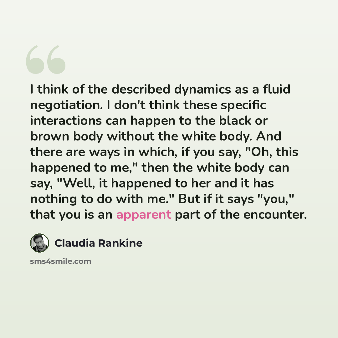 “I think of the described dynamics as a fluid negotiation. I don't think these specific interactions can happen to the black or brown body without the white body. And there are ways in which, if you say, "Oh, this happened to me," then the white body can say, "Well, it happened to her and it has…” quote by Claudia Rankine