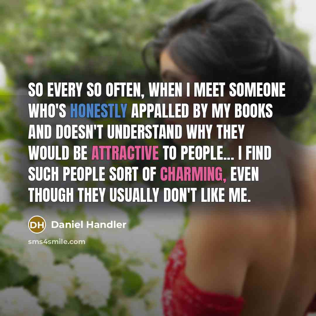 “So every so often, when I meet someone who's honestly appalled by my books and doesn't understand why they would be attractive to people... I find such people sort of charming, even though they usually don't like me.” quote by Daniel Handler