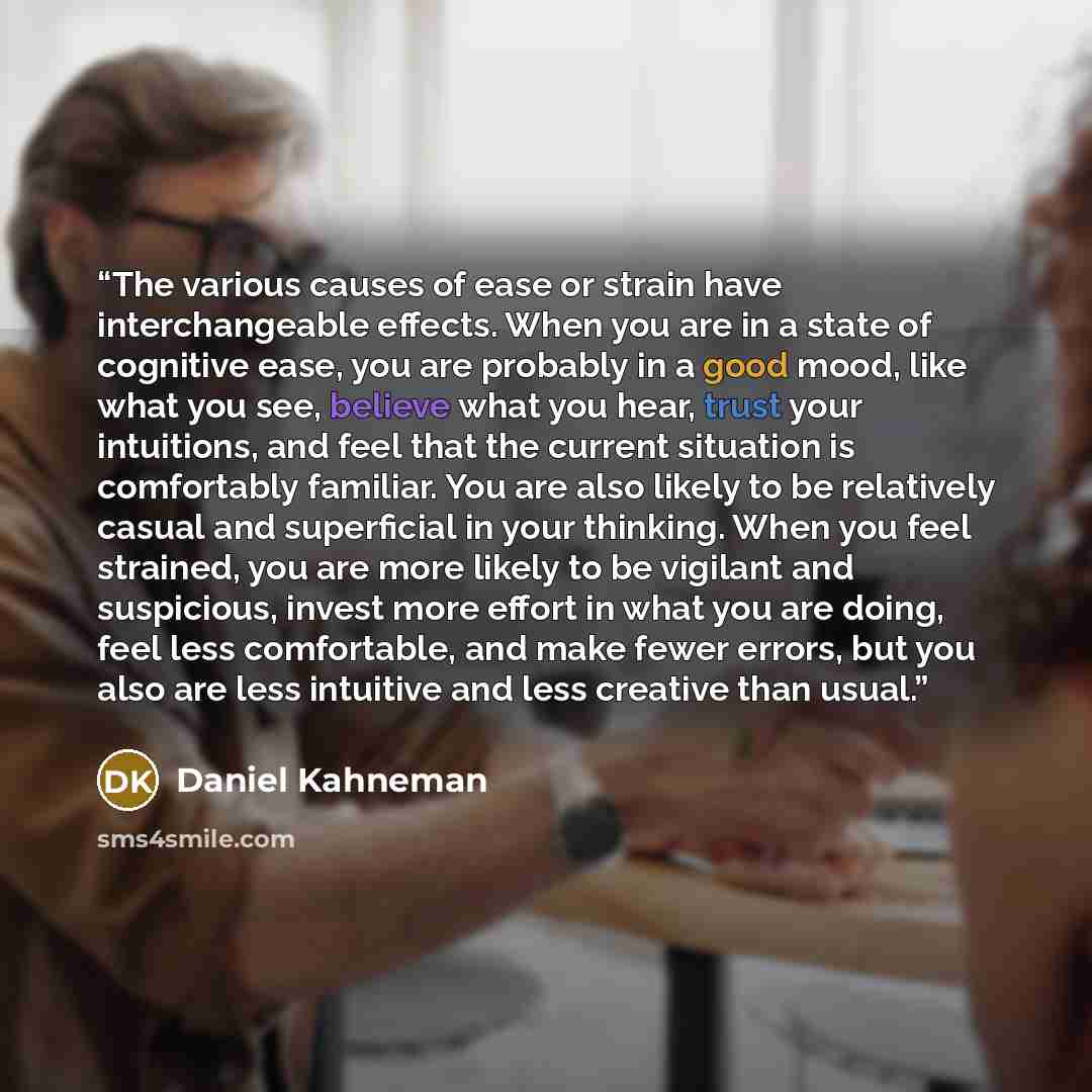 “The various causes of ease or strain have interchangeable effects. When you are in a state of cognitive ease, you are probably in a good mood, like what you see, believe what you hear, trust your intuitions, and feel that the current situation is comfortably familiar. You are also likely to be…” quote by Daniel Kahneman