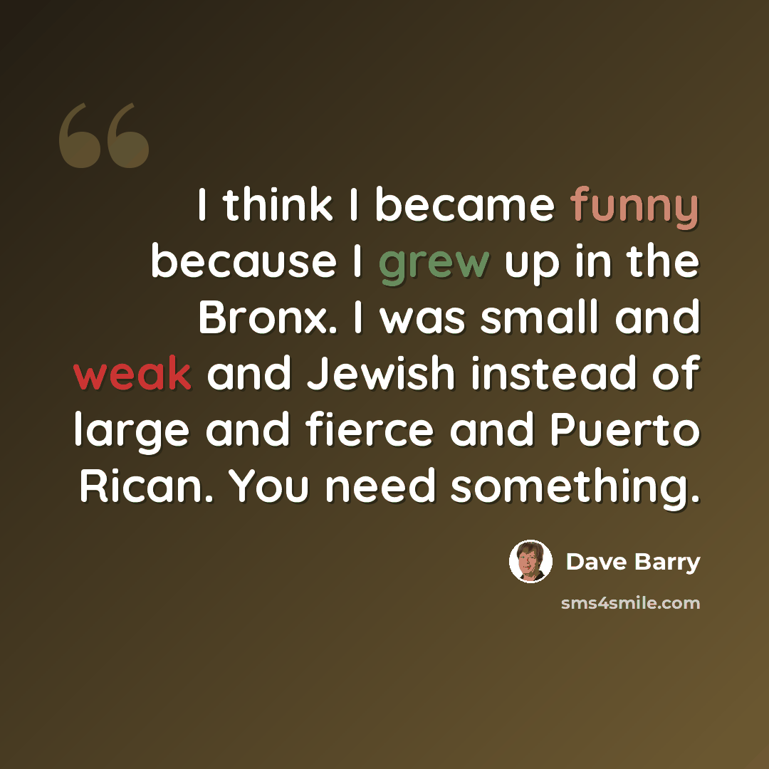 “I think I became funny because I grew up in the Bronx. I was small and weak and Jewish instead of large and fierce and Puerto Rican. You need something.” quote by Dave Barry