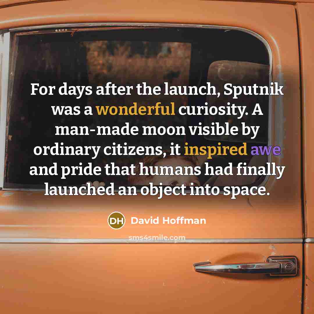 “For days after the launch, Sputnik was a wonderful curiosity. A man-made moon visible by ordinary citizens, it inspired awe and pride that humans had finally launched an object into space.” quote by David Hoffman