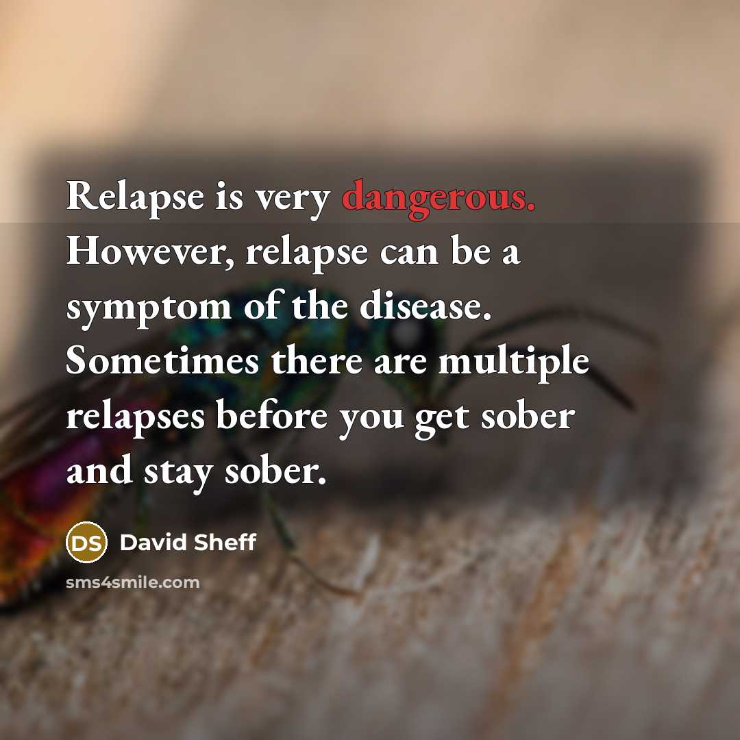 “Relapse is very dangerous. However, relapse can be a symptom of the disease. Sometimes there are multiple relapses before you get sober and stay sober.” quote by David Sheff