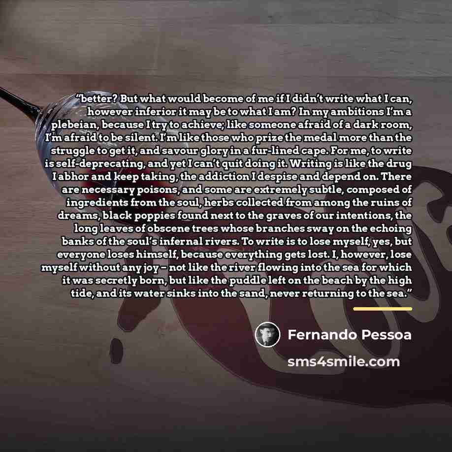 “better? But what would become of me if I didn’t write what I can, however inferior it may be to what I am? In my ambitions I’m a plebeian, because I try to achieve; like someone afraid of a dark room, I’m afraid to be silent. I’m like those who prize the medal more than the struggle to get it, and…” quote by Fernando Pessoa