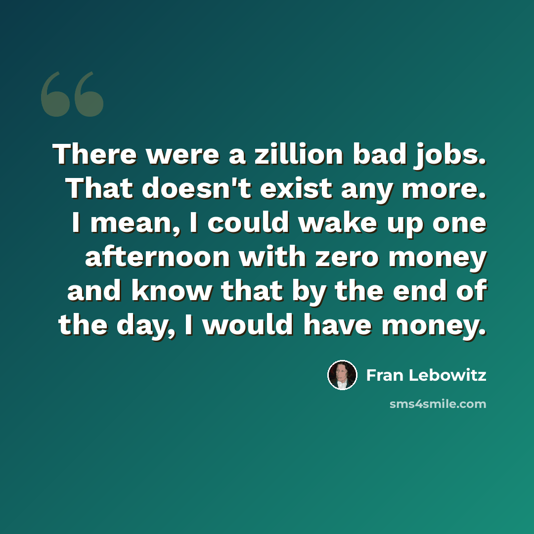 “There were a zillion bad jobs. That doesn't exist any more. I mean, I could wake up one afternoon with zero money and know that by the end of the day, I would have money.” quote by Fran Lebowitz