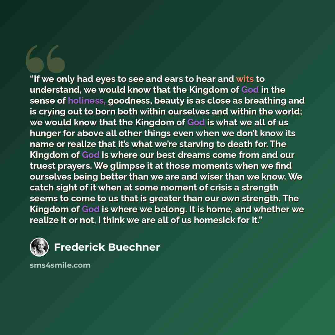 “If we only had eyes to see and ears to hear and wits to understand, we would know that the Kingdom of God in the sense of holiness, goodness, beauty is as close as breathing and is crying out to born both within ourselves and within the world; we would know that the Kingdom of God is what we all…” quote by Frederick Buechner