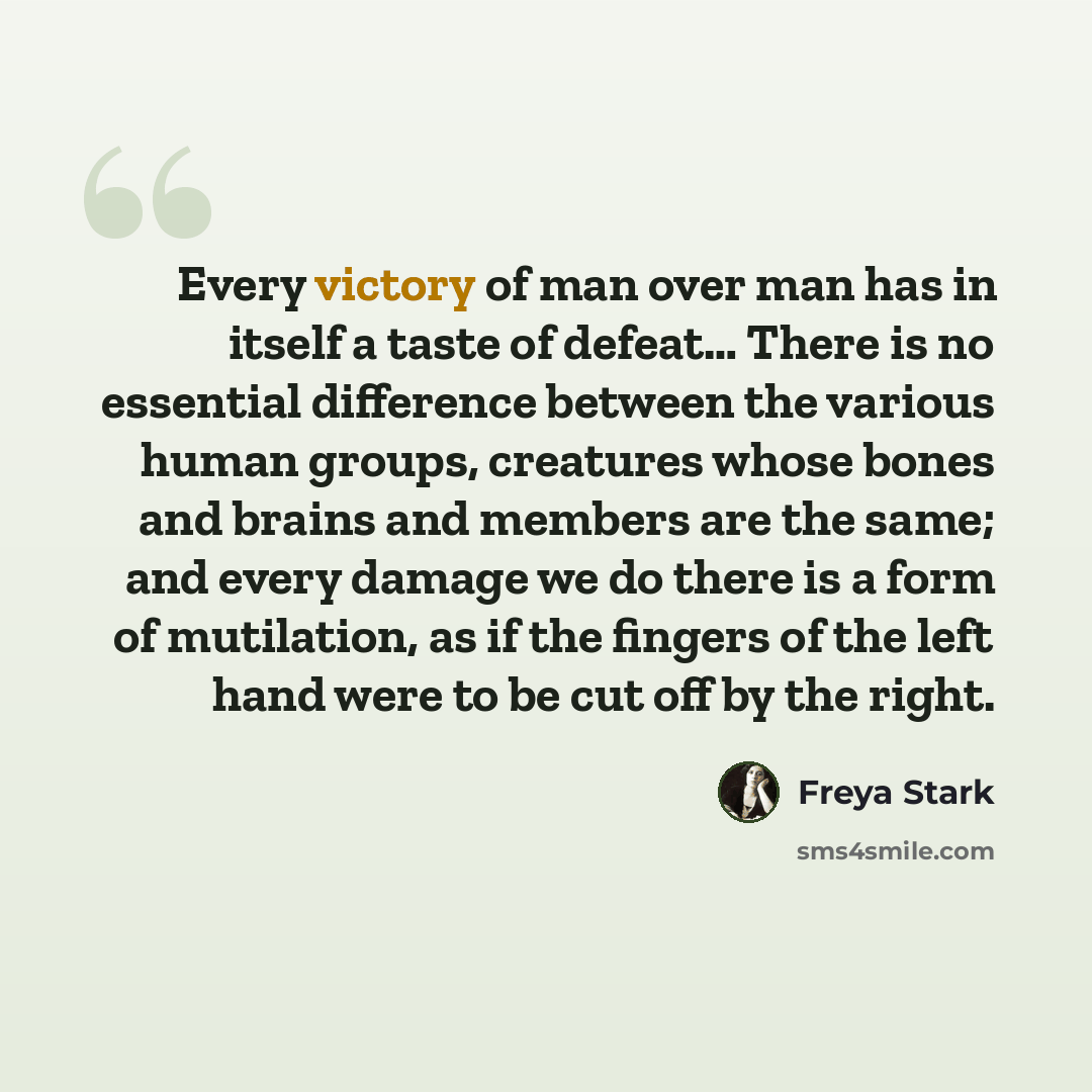 “Every victory of man over man has in itself a taste of defeat… There is no essential difference between the various human groups, creatures whose bones and brains and members are the same; and every damage we do there is a form of mutilation, as if the fingers of the left hand were to be cut off…” quote by Freya Stark