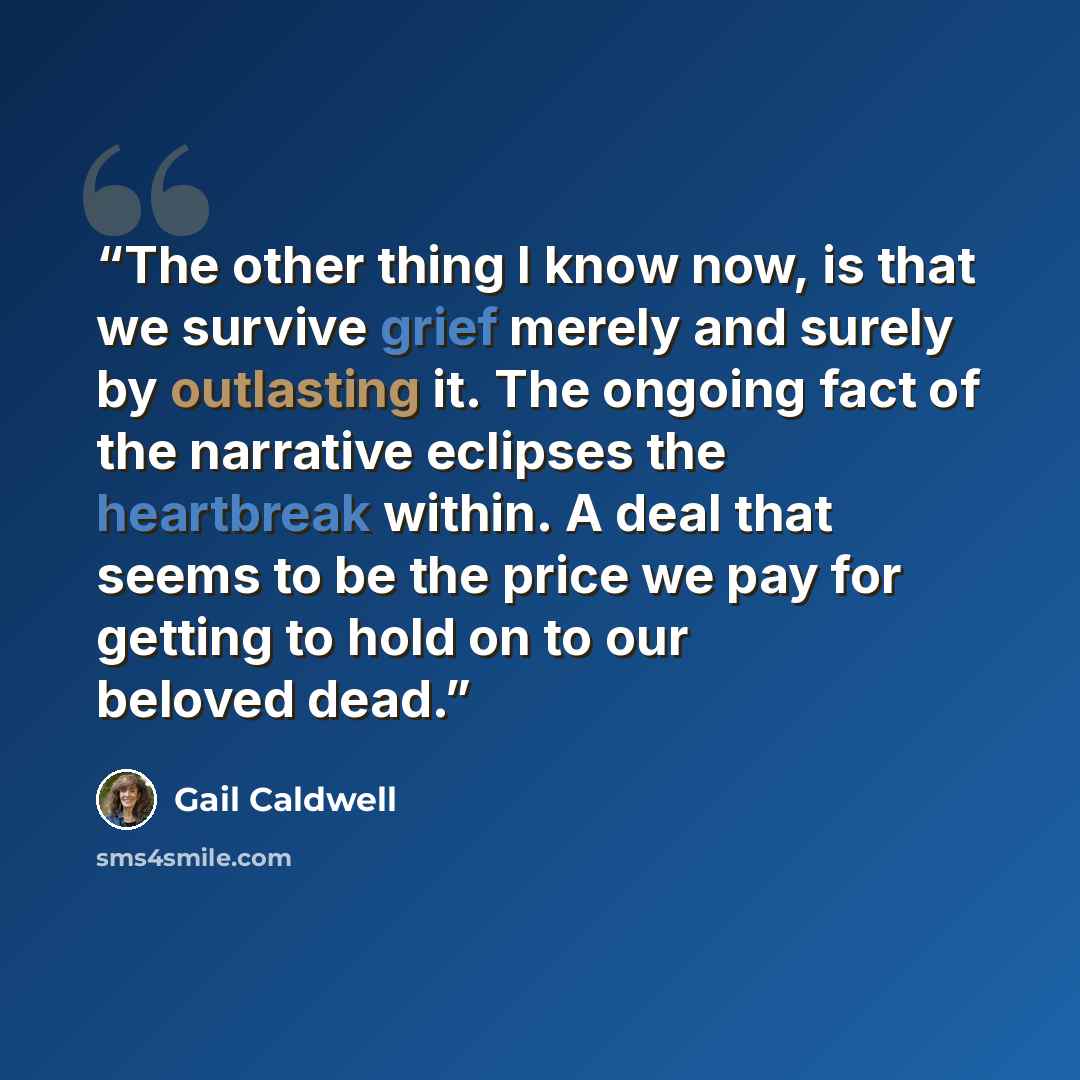 “The other thing I know now, is that we survive grief merely and surely by outlasting it. The ongoing fact of the narrative eclipses the heartbreak within. A deal that seems to be the price we pay for getting to hold on to our beloved dead.” quote by Gail Caldwell