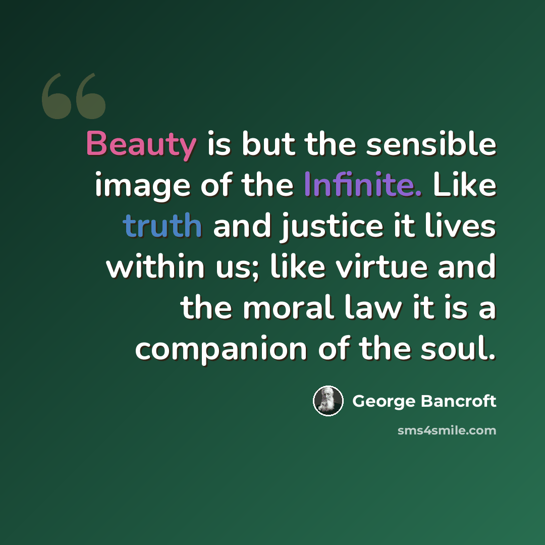 “Beauty is but the sensible image of the Infinite. Like truth and justice it lives within us; like virtue and the moral law it is a companion of the soul.” quote by George Bancroft