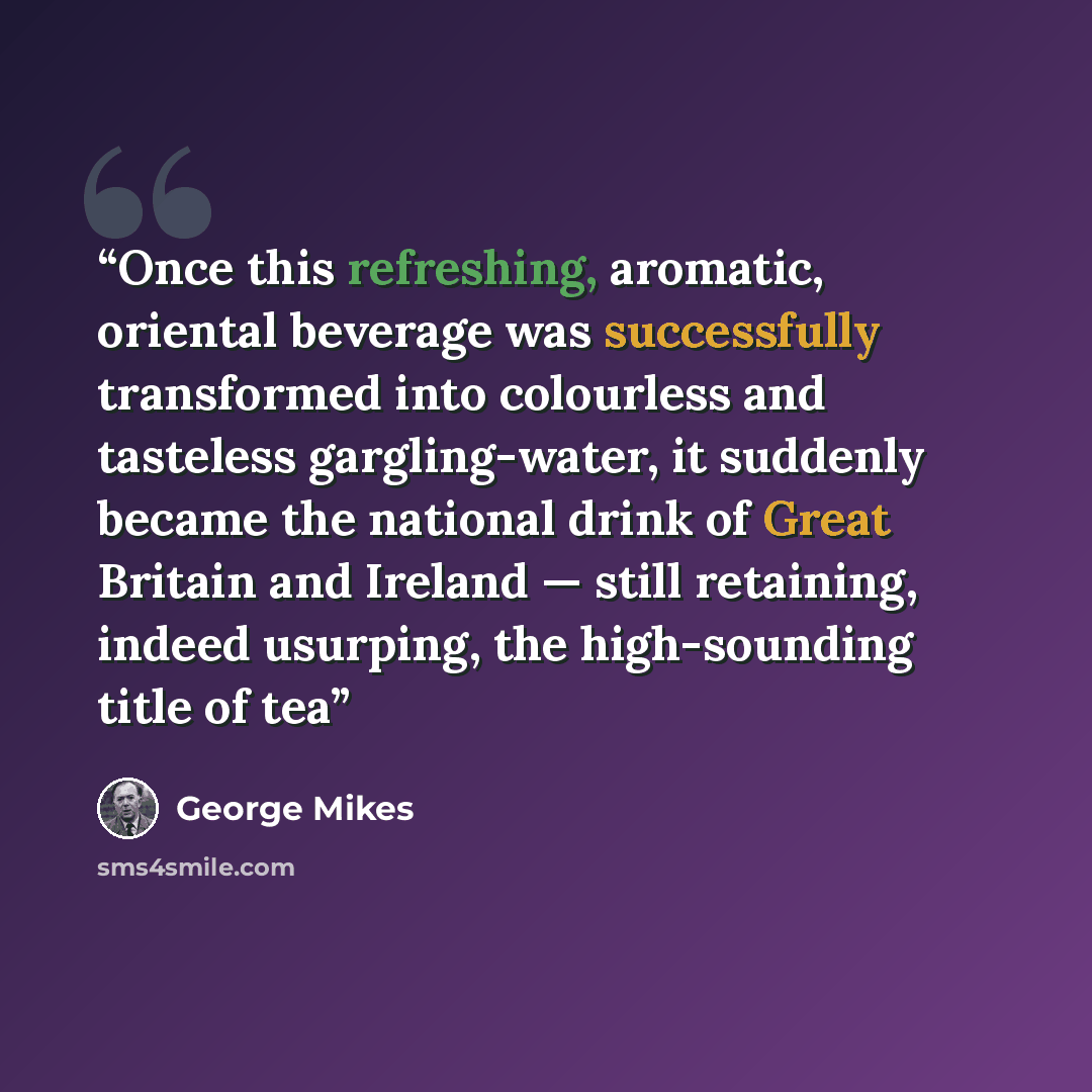 “Once this refreshing, aromatic, oriental beverage was successfully transformed into colourless and tasteless gargling-water, it suddenly became the national drink of Great Britain and Ireland — still retaining, indeed usurping, the high-sounding title of tea” quote by George Mikes