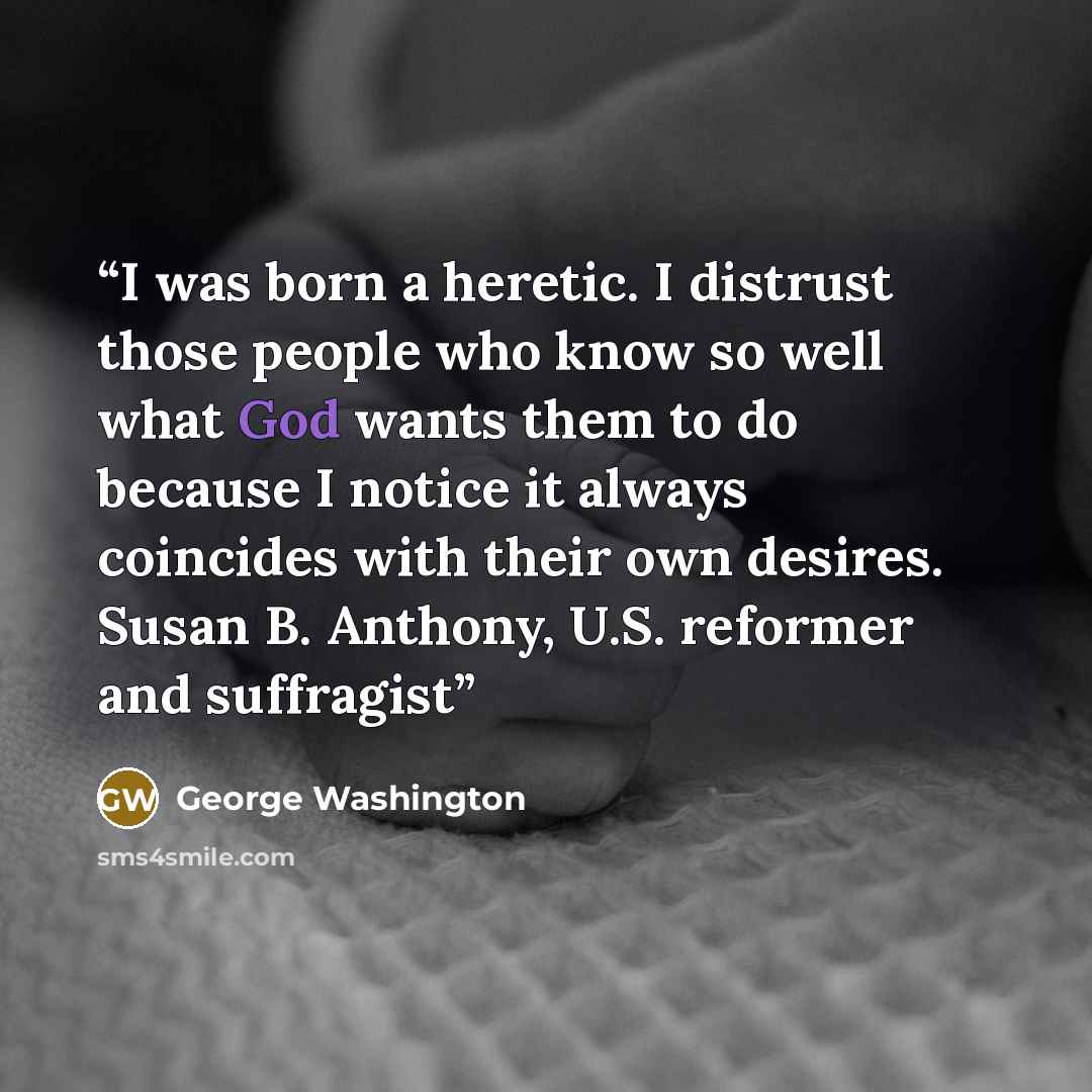 “I was born a heretic. I distrust those people who know so well what God wants them to do because I notice it always coincides with their own desires. Susan B. Anthony, U.S. reformer and suffragist” quote by George Washington