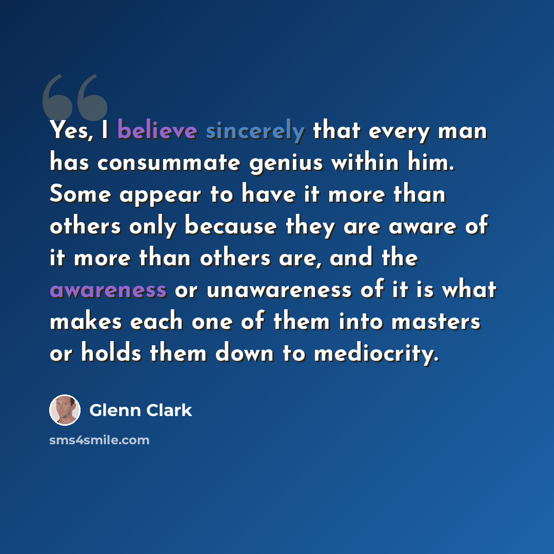 “Yes, I believe sincerely that every man has consummate genius within him. Some appear to have it more than others only because they are aware of it more than others are, and the awareness or unawareness of it is what makes each one of them into masters or holds them down to mediocrity.” quote by Glenn Clark