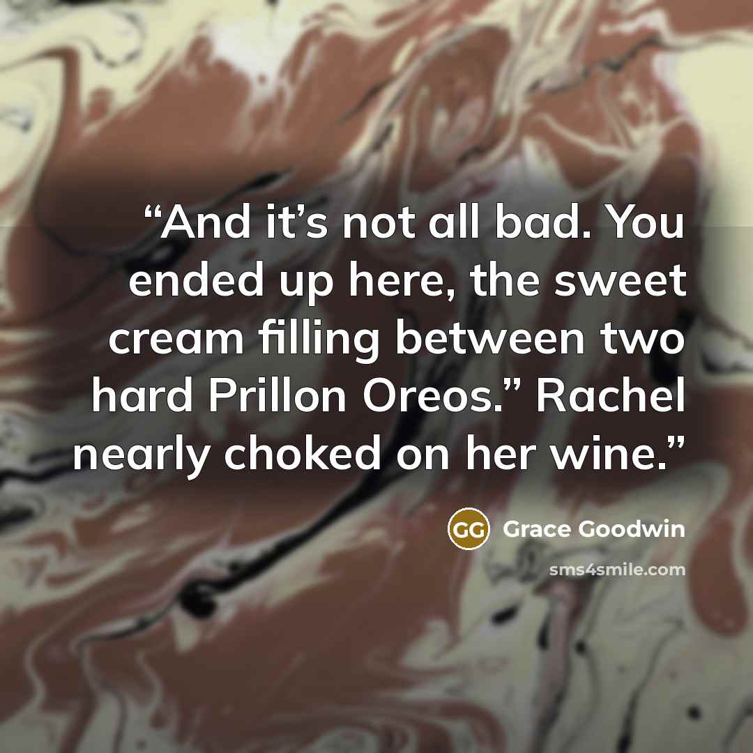 “And it’s not all bad. You ended up here, the sweet cream filling between two hard Prillon Oreos.” Rachel nearly choked on her wine.” quote by Grace Goodwin