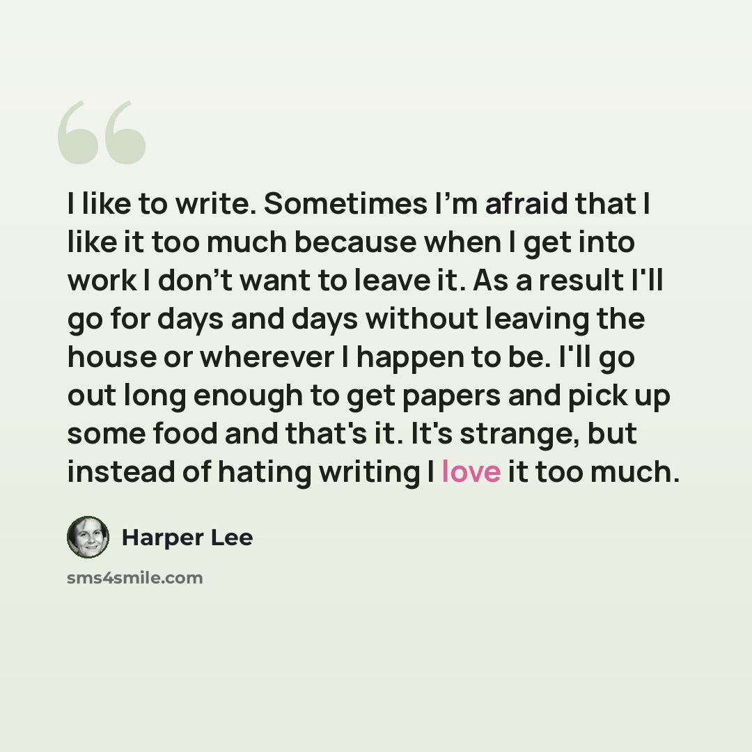 “I like to write. Sometimes I'm afraid that I like it too much because when I get into work I don't want to leave it. As a result I'll go for days and days without leaving the house or wherever I happen to be. I'll go out long enough to get papers and pick up some food and that's it. It's strange…” quote by Harper Lee