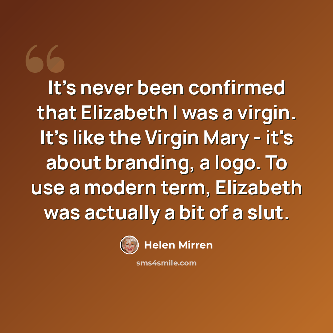 “It's never been confirmed that Elizabeth I was a virgin. It's like the Virgin Mary - it's about branding, a logo. To use a modern term, Elizabeth was actually a bit of a slut.” quote by Helen Mirren