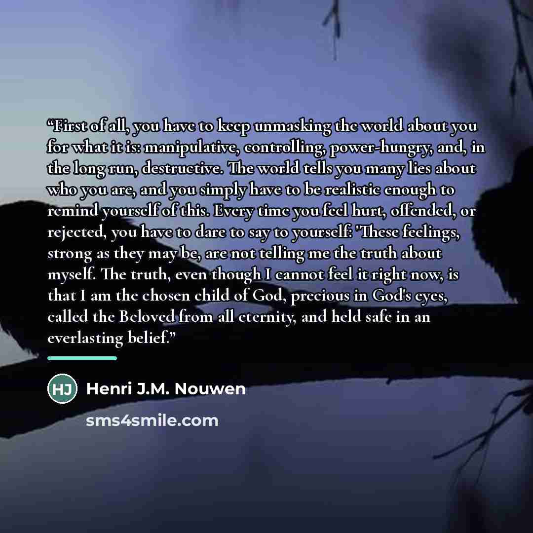 “First of all, you have to keep unmasking the world about you for what it is: manipulative, controlling, power-hungry, and, in the long run, destructive. The world tells you many lies about who you are, and you simply have to be realistic enough to remind yourself of this. Every time you feel hurt…” quote by Henri J.M. Nouwen