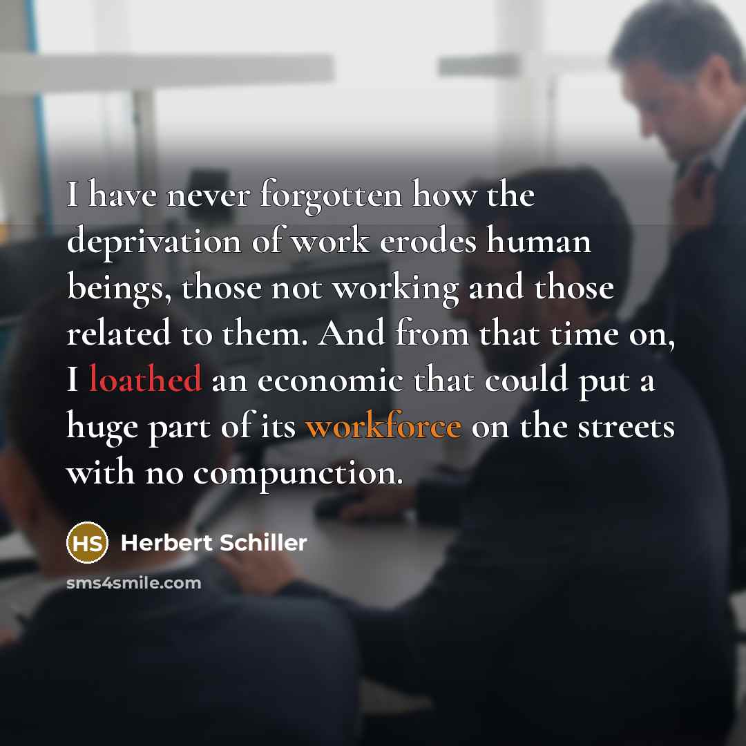 “I have never forgotten how the deprivation of work erodes human beings, those not working and those related to them. And from that time on, I loathed an economic that could put a huge part of its workforce on the streets with no compunction.” quote by Herbert Schiller