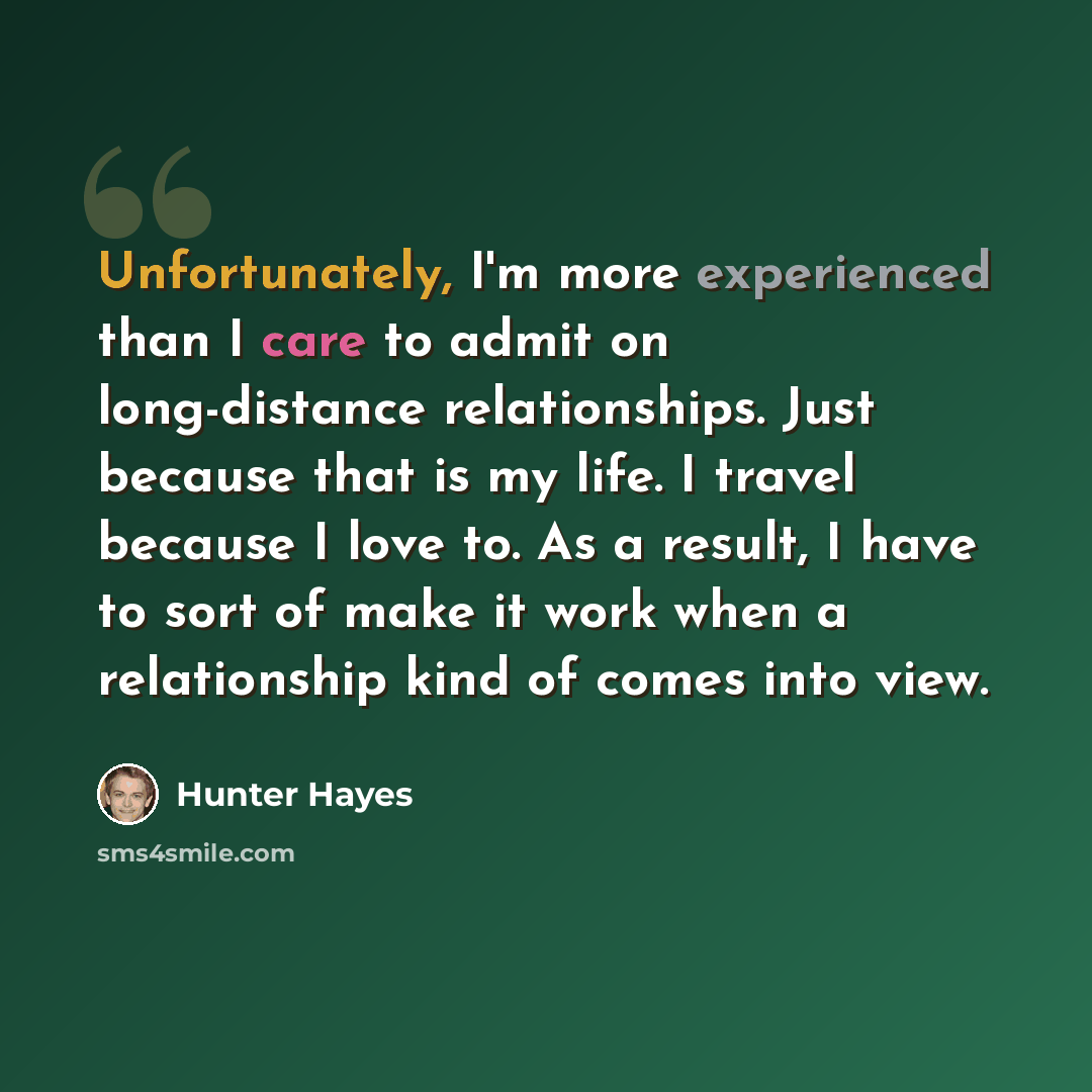 “Unfortunately, I'm more experienced than I care to admit on long-distance relationships. Just because that is my life. I travel because I love to. As a result, I have to sort of make it work when a relationship kind of comes into view.” quote by Hunter Hayes
