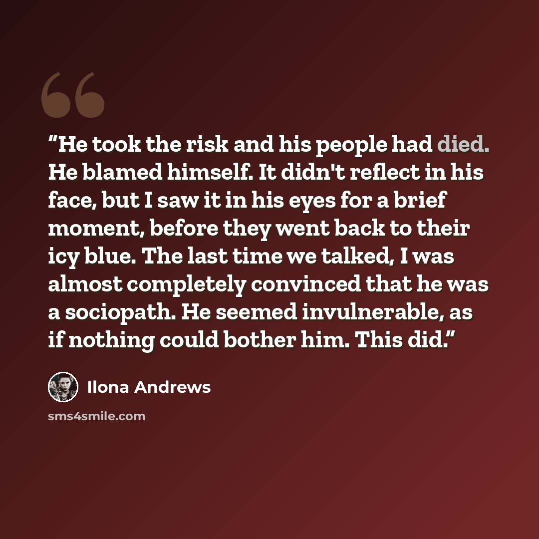 “He took the risk and his people had died. He blamed himself. It didn't reflect in his face, but I saw it in his eyes for a brief moment, before they went back to their icy blue. The last time we talked, I was almost completely convinced that he was a sociopath. He seemed invulnerable, as if…” quote by Ilona Andrews
