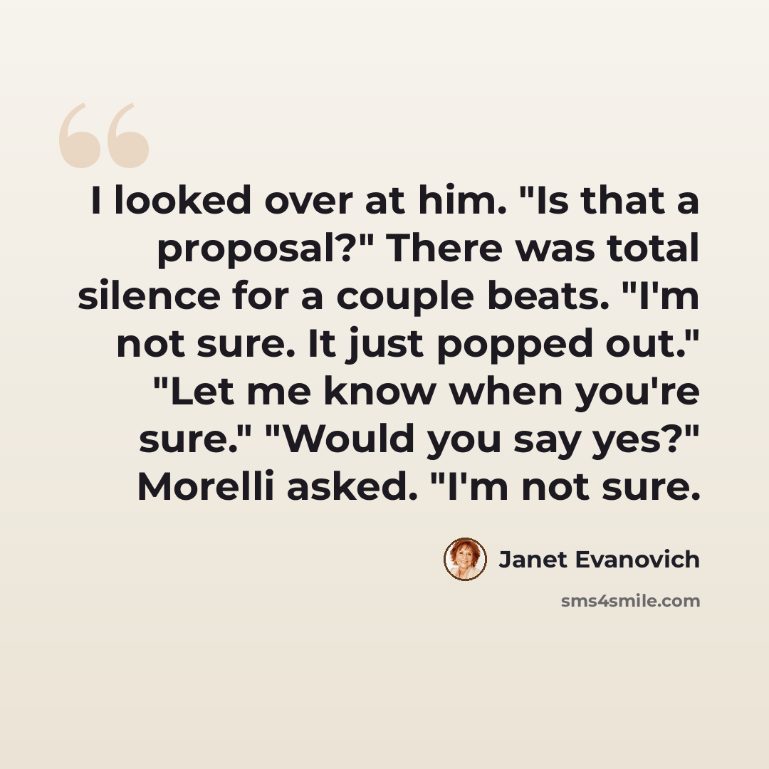 “I looked over at him. "Is that a proposal?" There was total silence for a couple beats. "I'm not sure. It just popped out." "Let me know when you're sure." "Would you say yes?" Morelli asked. "I'm not sure.” quote by Janet Evanovich