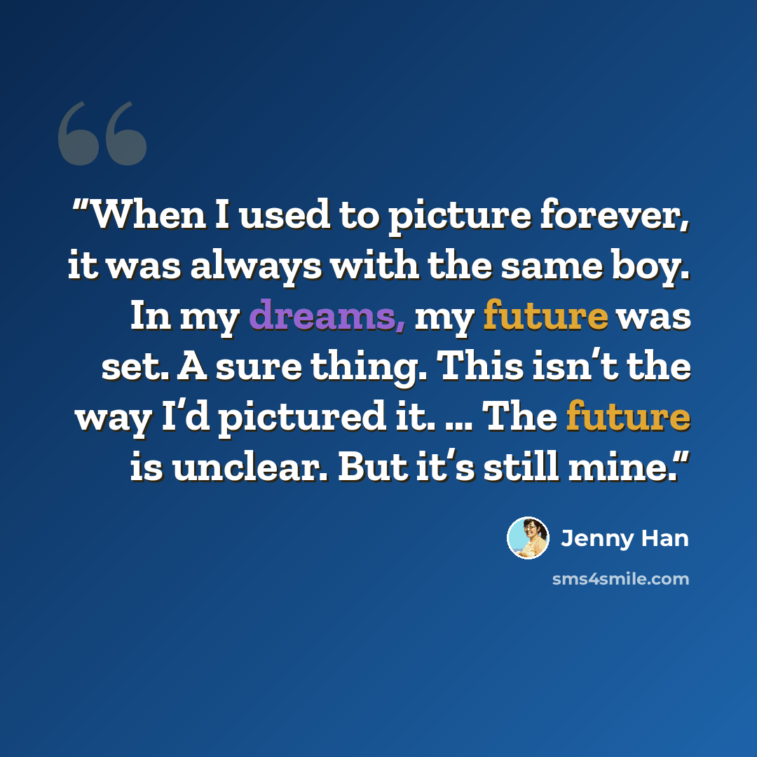 “When I used to picture forever, it was always with the same boy. In my dreams, my future was set. A sure thing. This isn’t the way I’d pictured it. … The future is unclear. But it’s still mine.” quote by Jenny Han